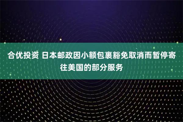 合优投资 日本邮政因小额包裹豁免取消而暂停寄往美国的部分服务