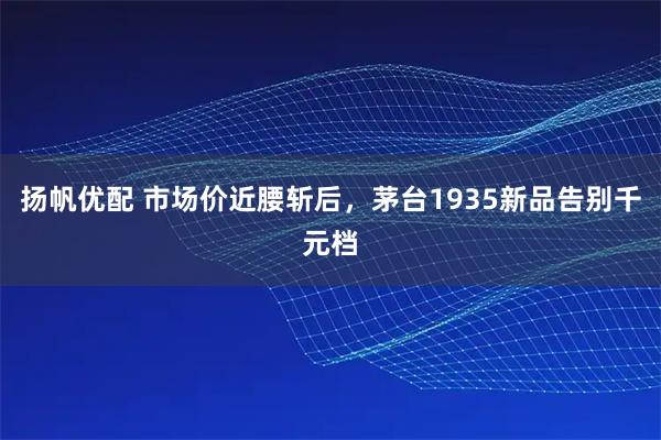 扬帆优配 市场价近腰斩后，茅台1935新品告别千元档