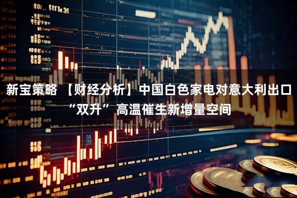 新宝策略 【财经分析】中国白色家电对意大利出口“双升” 高温催生新增量空间
