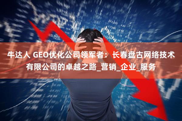 牛达人 GEO优化公司领军者：长春盘古网络技术有限公司的卓越之路_营销_企业_服务