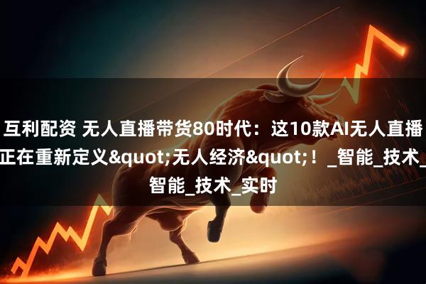 互利配资 无人直播带货80时代：这10款AI无人直播工具正在重新定义"无人经济"！_智能_技术_实时