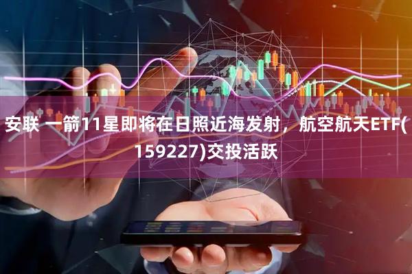 安联 一箭11星即将在日照近海发射，航空航天ETF(159227)交投活跃