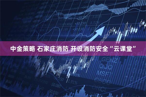 中金策略 石家庄消防 开设消防安全“云课堂”