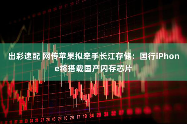 出彩速配 网传苹果拟牵手长江存储：国行iPhone将搭载国产闪存芯片