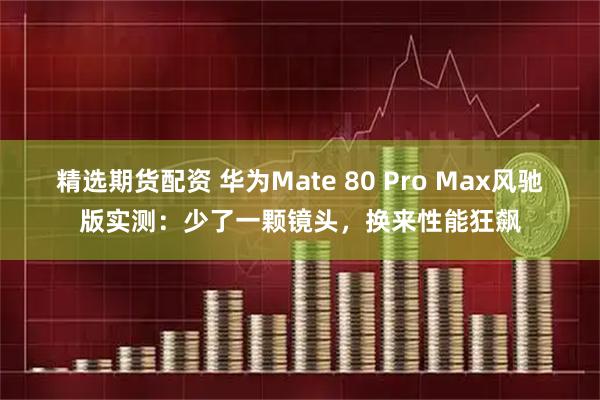 精选期货配资 华为Mate 80 Pro Max风驰版实测：少了一颗镜头，换来性能狂飙