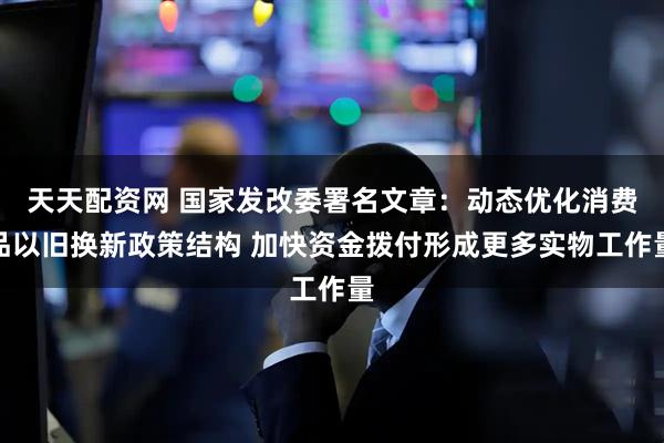 天天配资网 国家发改委署名文章：动态优化消费品以旧换新政策结构 加快资金拨付形成更多实物工作量