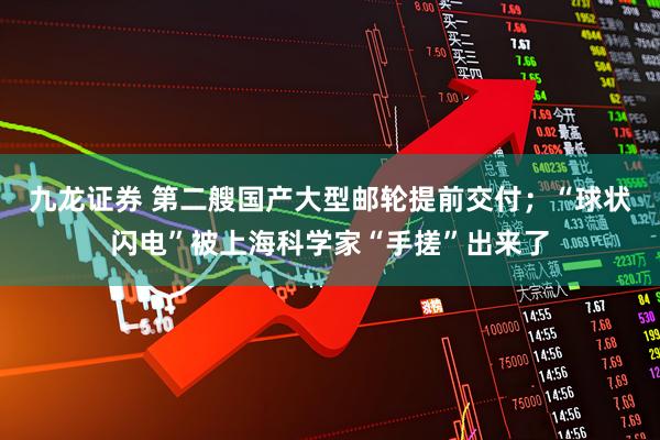 九龙证券 第二艘国产大型邮轮提前交付；“球状闪电”被上海科学家“手搓”出来了