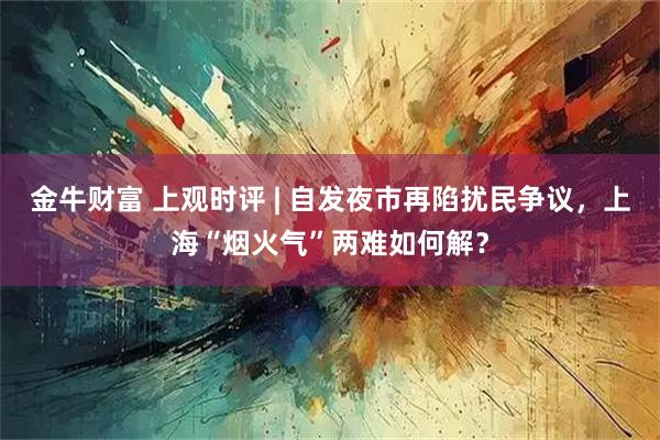 金牛财富 上观时评 | 自发夜市再陷扰民争议，上海“烟火气”两难如何解？
