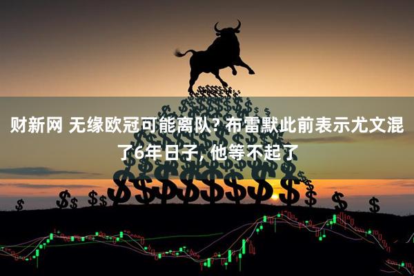 财新网 无缘欧冠可能离队? 布雷默此前表示尤文混了6年日子, 他等不起了