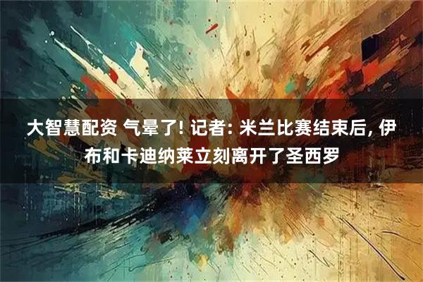 大智慧配资 气晕了! 记者: 米兰比赛结束后, 伊布和卡迪纳莱立刻离开了圣西罗