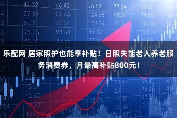 乐配网 居家照护也能享补贴！日照失能老人养老服务消费券，月最高补贴800元！