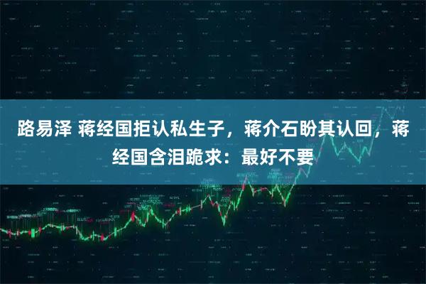 路易泽 蒋经国拒认私生子，蒋介石盼其认回，蒋经国含泪跪求：最好不要