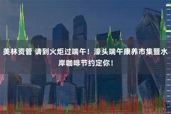 美林资管 请到火炬过端午！濠头端午康养市集暨水岸咖啡节约定你！