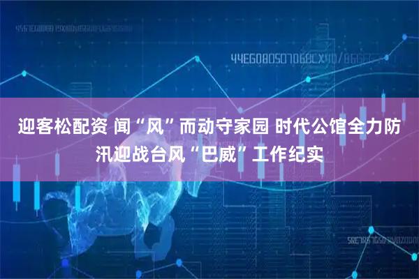 迎客松配资 闻“风”而动守家园 时代公馆全力防汛迎战台风“巴威”工作纪实