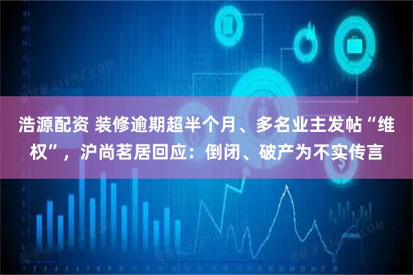 浩源配资 装修逾期超半个月、多名业主发帖“维权”，沪尚茗居回应：倒闭、破产为不实传言