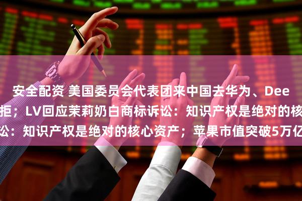 安全配资 美国委员会代表团来中国去华为、DeepSeek等考察：结果被拒；LV回应茉莉奶白商标诉讼：知识产权是绝对的核心资产；苹果市值突破5万亿美元