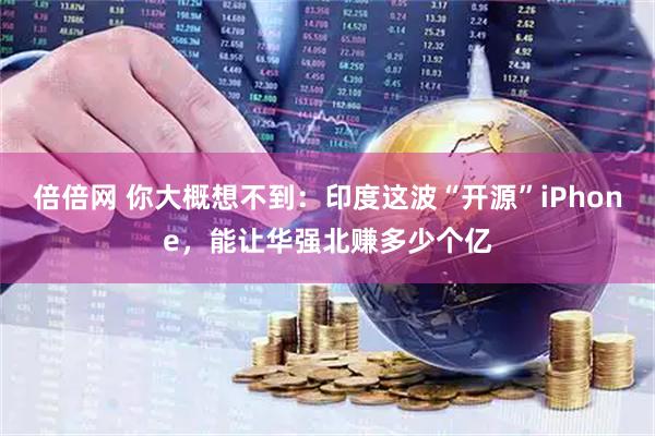 倍倍网 你大概想不到:印度这波“开源”iPhone,能让华强北赚多少个亿